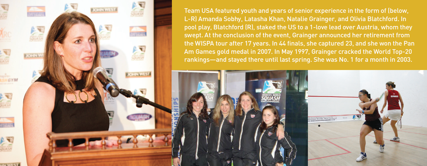 Team USA featured youth and years of senior experience in the form of (below, L-R) Amanda Sobhy, Latasha Khan, Natalie Grainger, and Olivia Blatchford. In pool play, Blatchford (R), staked the US to a 1-love lead over Austria, whom they swept. At the conclusion of the event, Grainger announced her retirement from the WISPA tour after 17 years, In 44 finals, she captured 23, and she won the Pan Am Games gold medal in 2007. In May 1997, Grainger cracked the World Top-20 rankings—and stayed there until last spring. She was No. 1 for a month in 2003.